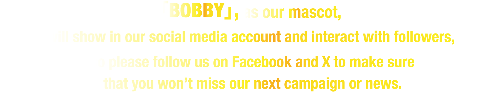 「BOBBY」,as our mascot, will show in our social media account and interact with followers,