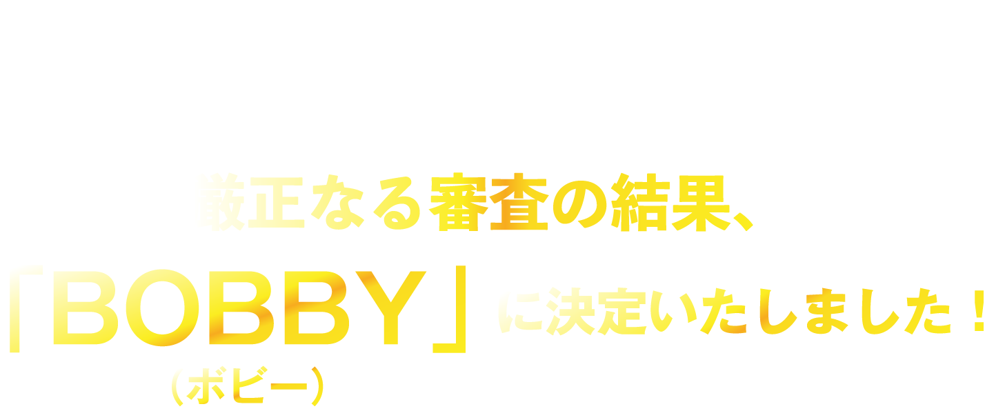 厳正なる審査の結果、「BOBBY」に決定いたしました！