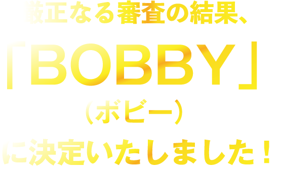 厳正なる審査の結果、「BOBBY」に決定いたしました！
