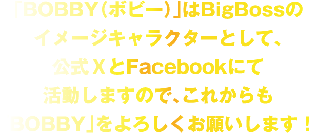 BigBossのイメージキャラクタとして、公式TwitterとFacebookにて活動しますので、これからも「BOBBY」をよろしくお願いします！